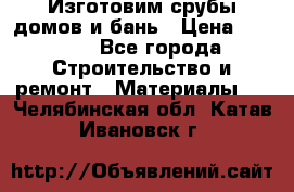  Изготовим срубы домов и бань › Цена ­ 1 000 - Все города Строительство и ремонт » Материалы   . Челябинская обл.,Катав-Ивановск г.